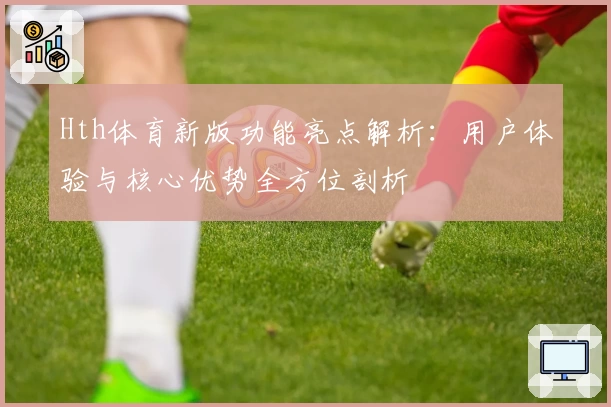 Hth体育新版功能亮点解析：用户体验与核心优势全方位剖析