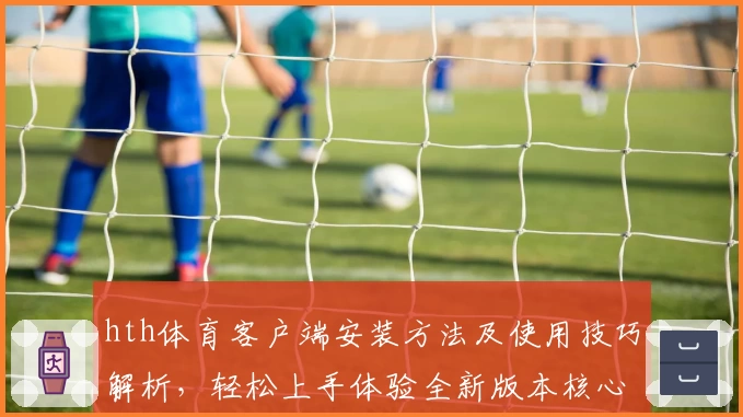 hth体育客户端安装方法及使用技巧解析，轻松上手体验全新版本核心功能