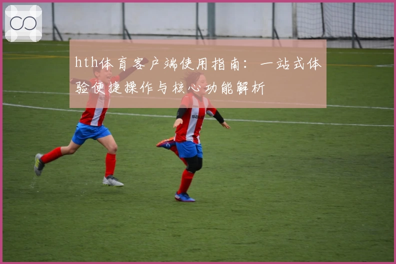 hth体育客户端使用指南：一站式体验便捷操作与核心功能解析
