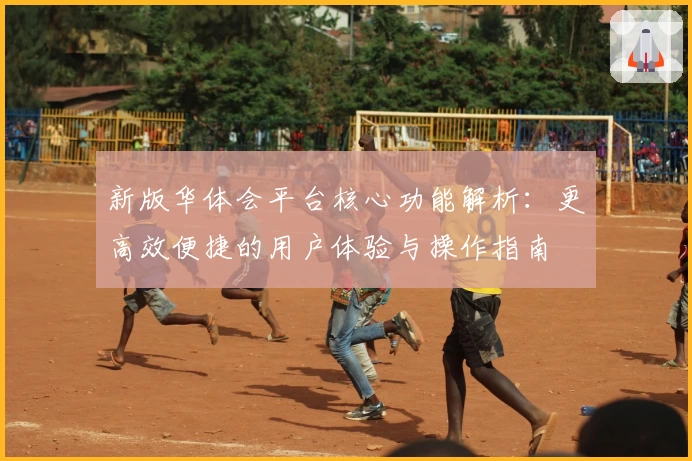 新版华体会平台核心功能解析：更高效便捷的用户体验与操作指南