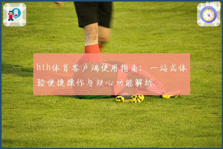 hth体育客户端使用指南：一站式体验便捷操作与核心功能解析