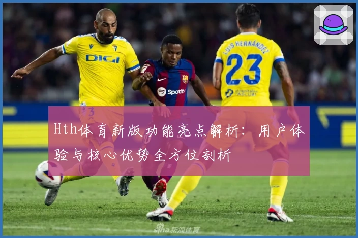 Hth体育新版功能亮点解析：用户体验与核心优势全方位剖析