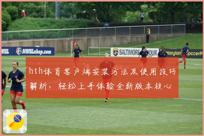 hth体育客户端安装方法及使用技巧解析，轻松上手体验全新版本核心功能